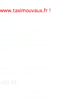 Welcome to www.taximouvaux.fr ! Your Taxi in Mouvaux (France). If you need a french taxi in the city of Mouvaux ? A taxi for going to the airport ? or train station "Lille Europe" (Eurostar) ? Contact me TAXI Miguel at this number phone : +00 33 6 43 98 18 27 You can send me a mail to : contact@taximouvaux.fr 